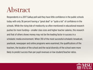 Respondents in a 2017 Gallup poll said they have little conﬁdence in the public schools
today with only 36 percent having a “great deal” or “quite a lot” of conﬁdence in the
schools. While the rising tide of mediocrity so often mentioned in educational research
pushes for more funding— smaller class sizes and higher teacher salaries, this research
and that of others shows money may not be the leading factor in success in a
scholastic media environment. When 310 of the most successful scholastic broadcast,
yearbook, newspaper and online programs were examined, the qualiﬁcations of the
teachers, the location of the school and the racial diversity of the school were more
likely to predict success than per pupil revenues or low student/teacher ratios.
Abstract
 