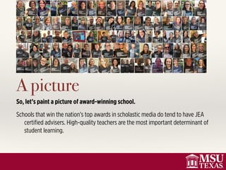 A picture
So, let’s paint a picture of award-winning school.
Schools that win the nation’s top awards in scholastic media do tend to have JEA
certiﬁed advisers. High-quality teachers are the most important determinant of
student learning.
 
