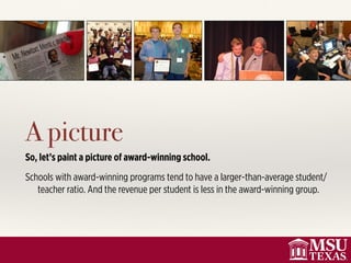 A picture
So, let’s paint a picture of award-winning school.
Schools with award-winning programs tend to have a larger-than-average student/
teacher ratio. And the revenue per student is less in the award-winning group.
 