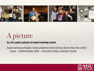 A picture
So, let’s paint a picture of award-winning school.
Award-winning scholastic media programs tend to be less diverse than the control
group — predominately white — and exist in large, suburban schools.
 