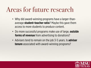 Areas for future research
• Why did award-winning programs have a larger-than-
average student-teacher ratio? Maybe this gave them
access to more students to produce content.
• Do more successful programs make use of large, outside
forms of revenue from advertising to donations?
• Advisers tend to remain on the job 3-5 years. Is adviser
tenure associated with award-winning programs?
 
