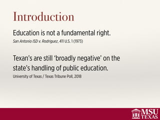 Introduction
Education is not a fundamental right.
San Antonio ISD v. Rodriguez, 411 U.S. 1 (1973)
Texan’s are still ‘broadly negative’ on the
state’s handling of public education.
University of Texas / Texas Tribune Poll, 2018
 