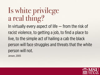Is white privilege  
a real thing?
In virtually every aspect of life — from the risk of
racist violence, to getting a job, to ﬁnd a place to
live, to the simple act of hailing a cab the black
person will face struggles and threats that the white
person will not.
Jensen, 2005
 