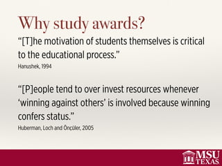 Why study awards?
“[T]he motivation of students themselves is critical
to the educational process.”
Hanushek, 1994
“[P]eople tend to over invest resources whenever
‘winning against others’ is involved because winning
confers status.”
Huberman, Loch and Önçüler, 2005
 