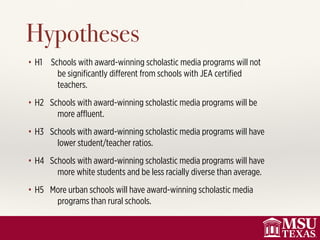 • H1 Schools with award-winning scholastic media programs will not
be signiﬁcantly diﬀerent from schools with JEA certiﬁed
teachers.
• H2 Schools with award-winning scholastic media programs will be
more aﬄuent.
• H3 Schools with award-winning scholastic media programs will have
lower student/teacher ratios.
• H4 Schools with award-winning scholastic media programs will have
more white students and be less racially diverse than average.
• H5 More urban schools will have award-winning scholastic media
programs than rural schools.
Hypotheses
 