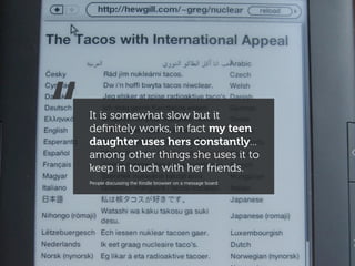 “   It is somewhat slow but it
    deﬁnitely works, in fact my teen
    daughter uses hers constantly...
    among other things she uses it to
    keep in touch with her friends.
    People discussing the Kindle browser on a message board
 