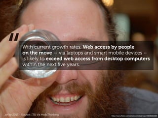 “            With current growth rates, Web access by people
               on the move — via laptops and smart mobile devices –
               is likely to exceed web access from desktop computers
               within the next ﬁve years.




...or by 2015 - Source: ITU vis mobiThinking        http://www.ﬂickr.com/photos/whiteafrican/2938685296
 