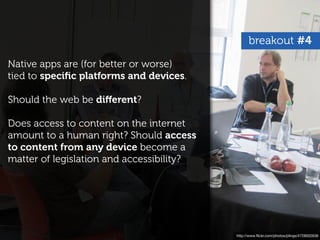 breakout #4

Native apps are (for better or worse)
tied to speciﬁc platforms and devices.

Should the web be diﬀerent?

Does access to content on the internet
amount to a human right? Should access
to content from any device become a
matter of legislation and accessibility?




                                           http://www.ﬂickr.com/photos/plings/4728502636
 
