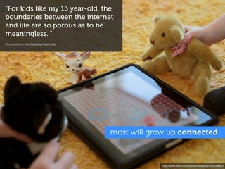 “For kids like my 13 year-old, the
boundaries between the internet
and life are so porous as to be
meaningless. “
Comment on the Guardian web site




                                   most will grow up connected



                                                http://www.ﬂickr.com/photos/tocaboca/5523598823
 