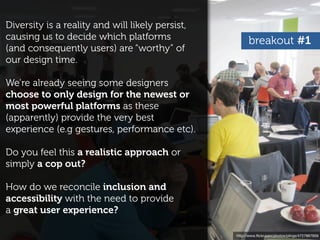 Diversity is a reality and will likely persist,
causing us to decide which platforms                    breakout #1
(and consequently users) are “worthy” of
our design time.

We’re already seeing some designers
choose to only design for the newest or
most powerful platforms as these
(apparently) provide the very best
experience (e.g gestures, performance etc).

Do you feel this a realistic approach or
simply a cop out?

How do we reconcile inclusion and
accessibility with the need to provide
a great user experience?

                                                  http://www.ﬂickr.com/photos/plings/4727867959
 