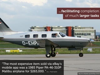 ...facilitating completion
                                               of much larger tasks




“The most expensive item sold via eBay’s
mobile app was a 1985 Piper PA-46-310P
Malibu airplane for $265,000. “ src: Mashable
                                                      http://en.wikipedia.org/wiki/Piper_PA-46
 