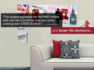 “The largest purchase on the M&S mobile
web site last Christmas was two sofas
costing over £3000 ($5000) “ src: Marketing Week

                                         and larger life decisions...




                                            http://www.ﬂickr.com/photos/plagevinilosyadhesivosdecorativos/5549366513
 