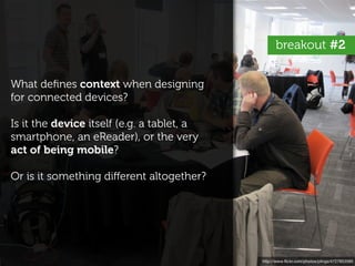 breakout #2


What deﬁnes context when designing
for connected devices?

Is it the device itself (e.g. a tablet, a
smartphone, an eReader), or the very
act of being mobile?

Or is it something diﬀerent altogether?




                                            http://www.ﬂickr.com/photos/plings/4727853585
 