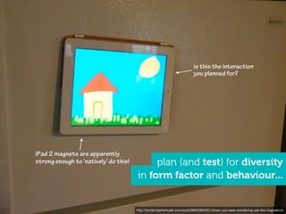 is this the interaction
                                                                                              you planned for?




                    iPad 2 magnets are apparently
                    strong enough to ‘natively’ do this!        plan (and test) for diversity
                                                           in form factor and behaviour...


http://www.ﬂickr.com/photos/mattedgar/3724116027           http://tumblr.topherhulett.com/post/3902283232/i-know-you-were-wondering-yes-the-magnets-in
 