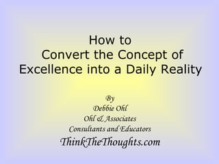 How to  Convert the Concept of Excellence into a Daily Reality   By Debbie Ohl Ohl & Associates Consultants and Educators ThinkTheThoughts.com 