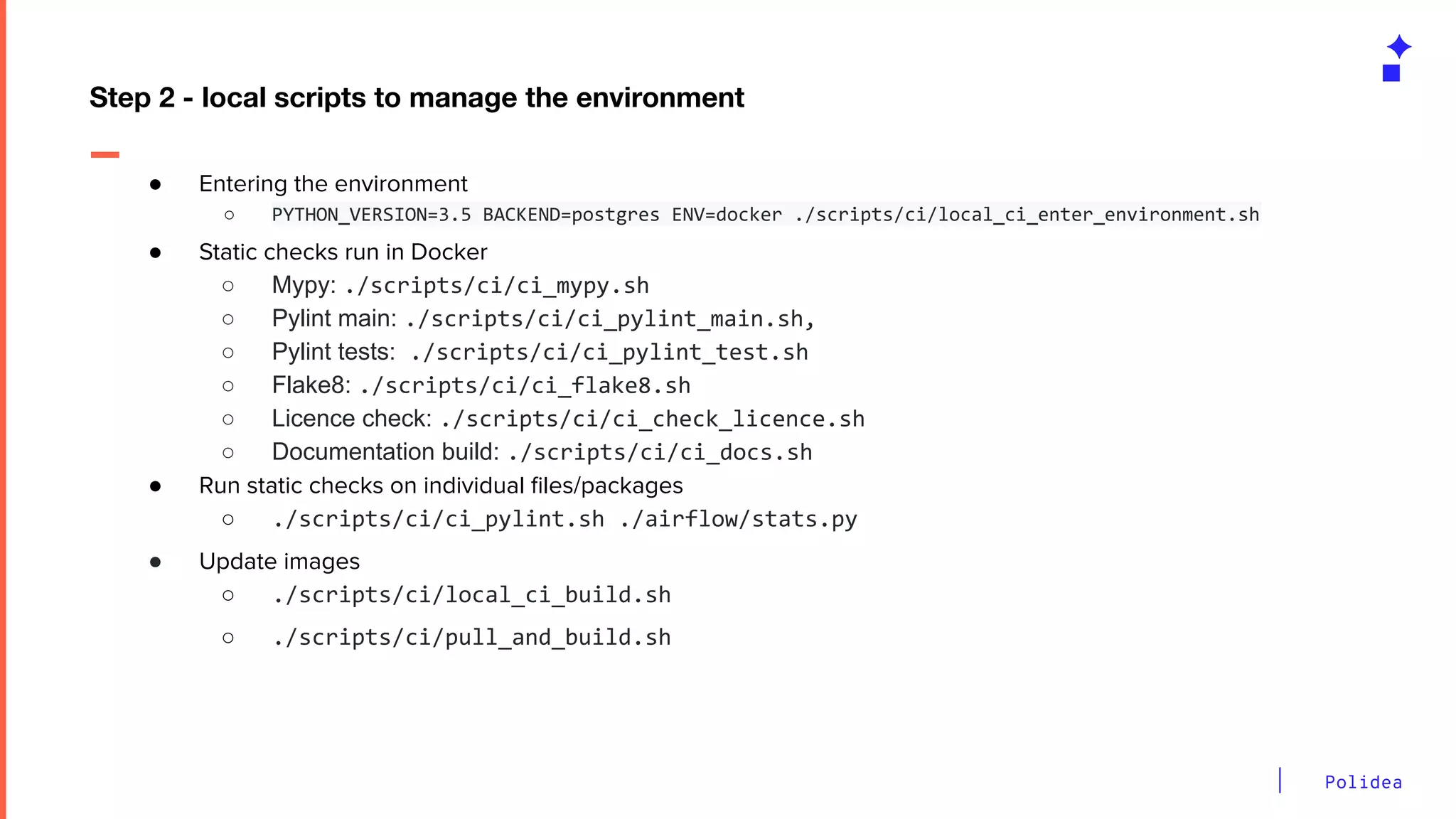 Polidea
● Entering the environment
○ PYTHON_VERSION=3.5 BACKEND=postgres ENV=docker ./scripts/ci/local_ci_enter_environment.sh
● Static checks run in Docker
○ Mypy: ./scripts/ci/ci_mypy.sh
○ Pylint main: ./scripts/ci/ci_pylint_main.sh,
○ Pylint tests: ./scripts/ci/ci_pylint_test.sh
○ Flake8: ./scripts/ci/ci_flake8.sh
○ Licence check: ./scripts/ci/ci_check_licence.sh
○ Documentation build: ./scripts/ci/ci_docs.sh
● Run static checks on individual ﬁles/packages
○ ./scripts/ci/ci_pylint.sh ./airflow/stats.py
● Update images
○ ./scripts/ci/local_ci_build.sh
○ ./scripts/ci/pull_and_build.sh
Step 2 - local scripts to manage the environment
 