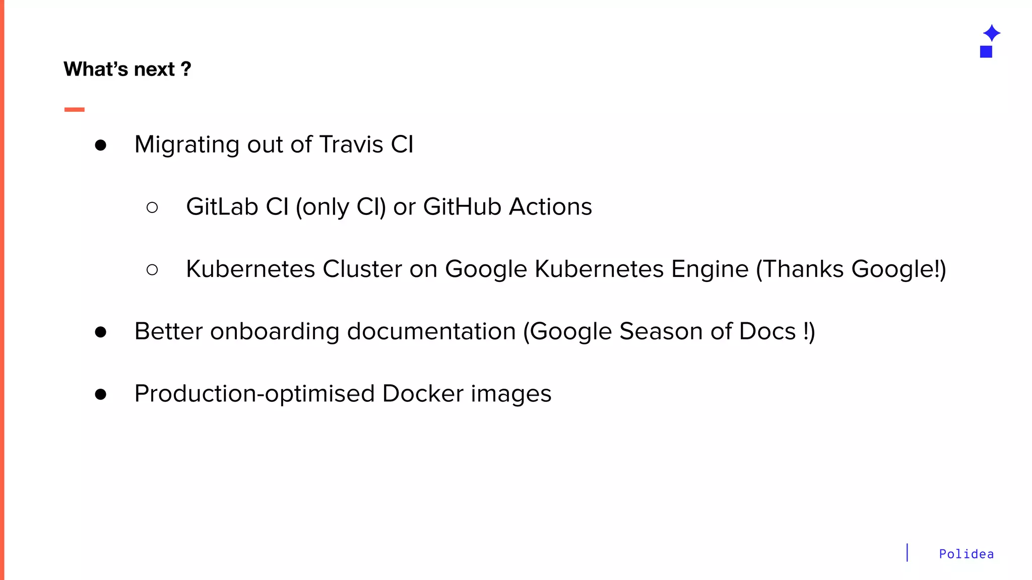 Polidea
What’s next ?
● Migrating out of Travis CI
○ GitLab CI (only CI) or GitHub Actions
○ Kubernetes Cluster on Google Kubernetes Engine (Thanks Google!)
● Better onboarding documentation (Google Season of Docs !)
● Production-optimised Docker images
 