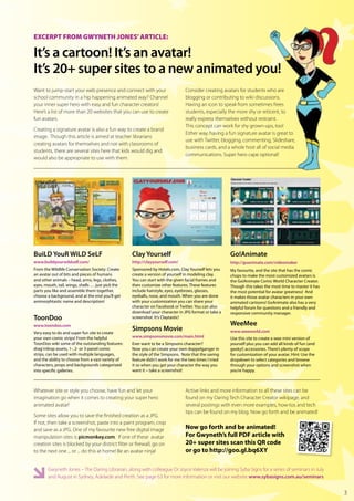 EXCERPT FROM GWYNETH JONES’ ARTICLE:

It’s a cartoon! It’s an avatar!
It’s 20+ super sites to a new animated you!
Want to jump-start your web presence and connect with your                      Consider creating avatars for students who are
school community in a hip happening animated way? Channel                       blogging or contributing to wiki discussions.
your inner super hero with easy and fun character creators!                     Having an icon to speak from sometimes frees
Here’s a list of more than 20 websites that you can use to create               students, especially the more shy or reticent, to
fun avatars.                                                                    really express themselves without restraint.
                                                                                This concept can work for shy grown-ups, too!
Creating a signature avatar is also a fun way to create a brand
                                                                                Either way, having a fun signature avatar is great to
image. Though this article is aimed at teacher librarians
                                                                                use with Twitter, blogging, commenting, Slideshare,
creating avatars for themselves and not with classrooms of
                                                                                business cards, and a whole host all of social media
students, there are several sites here that kids would dig and
                                                                                communications. Super hero cape optional!
would also be appropriate to use with them.




BuiLD YouR WiLD SeLF                               Clay Yourself                                      Go!Animate
www.buildyourwildself.com/                         http://clayyourself.com/                           http://goanimate.com/videomaker
From the Wildlife Conservation Society: Create     Sponsored by Hotels.com, Clay Yourself lets you    My favourite, and the site that has the comic
an avatar out of bits and pieces of humans         create a version of yourself in modeling clay.     chops to make the most customized avatars is
and other animals – head, arms, legs, clothes,     You can start with the given facial frames and     the Go!Animate Comic World Character Creator.
eyes, mouth, tail, wings, shells … just pick the   then customize other features. These features      Though this takes the most time to master it has
parts you like and assemble them together,         include hairstyle, eyes, eyebrows, glasses,        the most potential for avatar greatness! And
choose a background, and at the end you’ll get     eyeballs, nose, and mouth. When you are done       it makes those avatar characters in your own
animorphtastic name and description!               with your customization you can share your         animated cartoons! GoAnimate also has a very
                                                   character on Facebook or Twitter. You can also     helpful forum for questions and a friendly and
                                                   download your character in JPG format or take a    responsive community manager.
ToonDoo                                            screenshot. It’s Claytastic!
www.toondoo.com                                                                                       WeeMee
Very easy to do and super fun site to create
                                                   Simpsons Movie                                     www.weeworld.com
your own comic strips! From the helpful            www.simpsonsmovie.com/main.html                    Use this site to create a wee mini version of
ToonDoo wiki some of the outstanding features:     Ever want to be a Simpsons character?              yourself plus you can add all kinds of fun (and
drag‘n’drop assets, 1-, 2- or 3-panel comic        Now you can create your own doppelganger in        geeky!) accessories. There’s plenty of scope
strips, can be used with multiple languages,       the style of the Simpsons. Note that the saving    for customization of your avatar. Hint: Use the
and the ability to choose from a vast variety of   feature didn’t work for me the two times I tried   dropdown to select categories and browse
characters, props and backgrounds categorized      it so when you get your character the way you      through your options and screenshot when
into specific galleries.                           want it – take a screenshot!                       you’re happy.



Whatever site or style you choose, have fun and let your                        Active links and more information to all these sites can be
imagination go when it comes to creating your super hero                        found on my Daring Tech Character Creator wikipage, and
animated avatar!                                                                several postings with even more examples, how-tos and tech
                                                                                tips can be found on my blog. Now go forth and be animated!
Some sites allow you to save the finished creation as a JPG.
If not, then take a screenshot, paste into a paint program, crop
and save as a JPG. One of my favourite new free digital image                   Now go forth and be animated!
manipulation sites is picmonkey.com. If one of these avatar                     For Gwyneth’s full PDF article with
creation sites is blocked by your district filter or firewall, go on            20+ super sites scan this QR code
to the next one ... or ... do this at home! Be an avatar ninja!                 or go to http://goo.gl.bq6XY

       Gwyneth Jones – The Daring Librarian, along with colleague Dr Joyce Valenza will be joining Syba Signs for a series of seminars in July
       and August in Sydney, Adelaide and Perth. See page 63 for more information or visit our website www.sybasigns.com.au/seminars


                                                                                                                                                         3
 