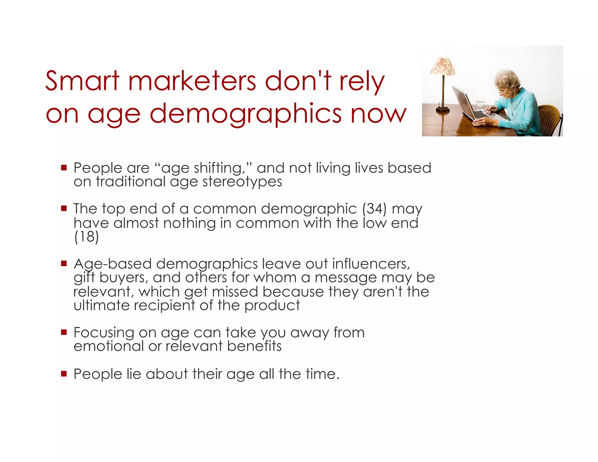 Smart marketers don't rely
on age demographics now
   People are “age shifting,” and not living lives based
    on traditional age stereotypes
   The top end of a common demographic (34) may
    have almost nothing in common with the low end
    (18)
   Age-based demographics leave out influencers,
    gift buyers, and others for whom a message may be
    relevant, which get missed because they aren't the
    ultimate recipient of the product
   Focusing on age can take you away from
    emotional or relevant benefits
   People lie about their age all the time.
 