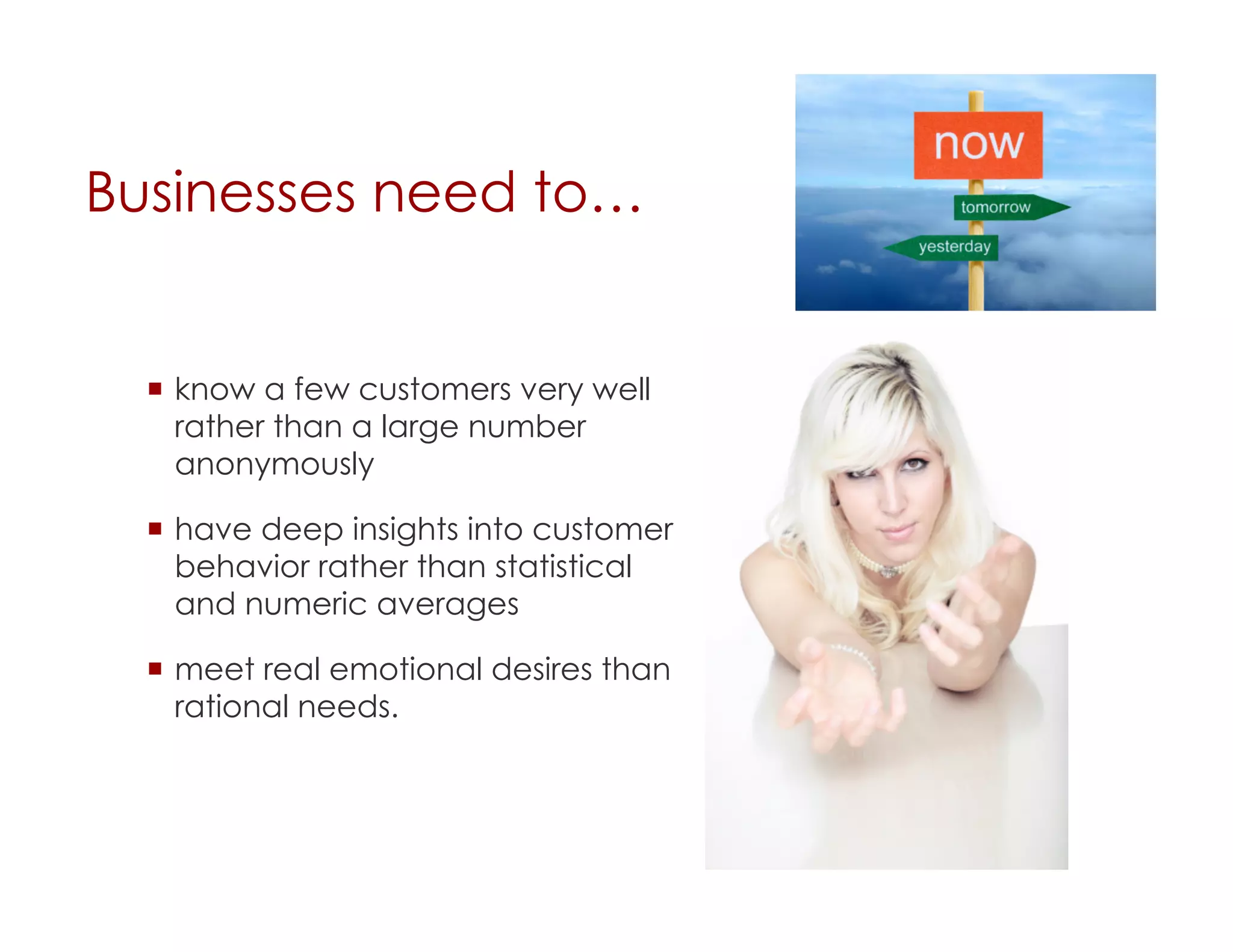 Businesses need to…


    know a few customers very well
     rather than a large number
     anonymously

    have deep insights into customer
     behavior rather than statistical
     and numeric averages

    meet real emotional desires than
     rational needs.
 