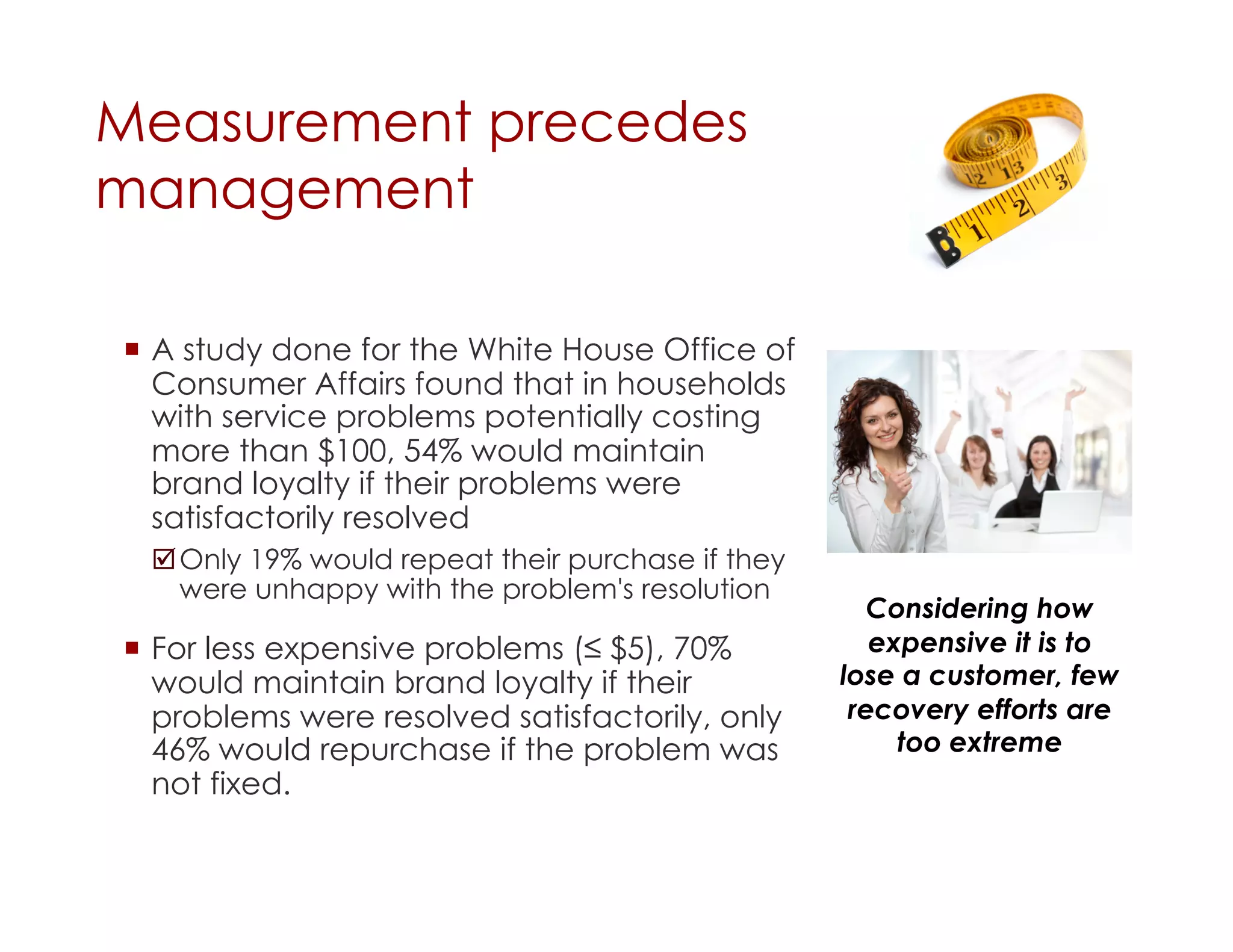 Measurement precedes
management

  A study done for the White House Office of
   Consumer Affairs found that in households
   with service problems potentially costing
   more than $100, 54% would maintain
   brand loyalty if their problems were
   satisfactorily resolved
  Only 19% would repeat their purchase if they
   were unhappy with the problem's resolution
                                                     Considering how
  For less expensive problems (≤ $5), 70%           expensive it is to
   would maintain brand loyalty if their          lose a customer, few
   problems were resolved satisfactorily, only     recovery efforts are
   46% would repurchase if the problem was             too extreme
   not fixed.
 
