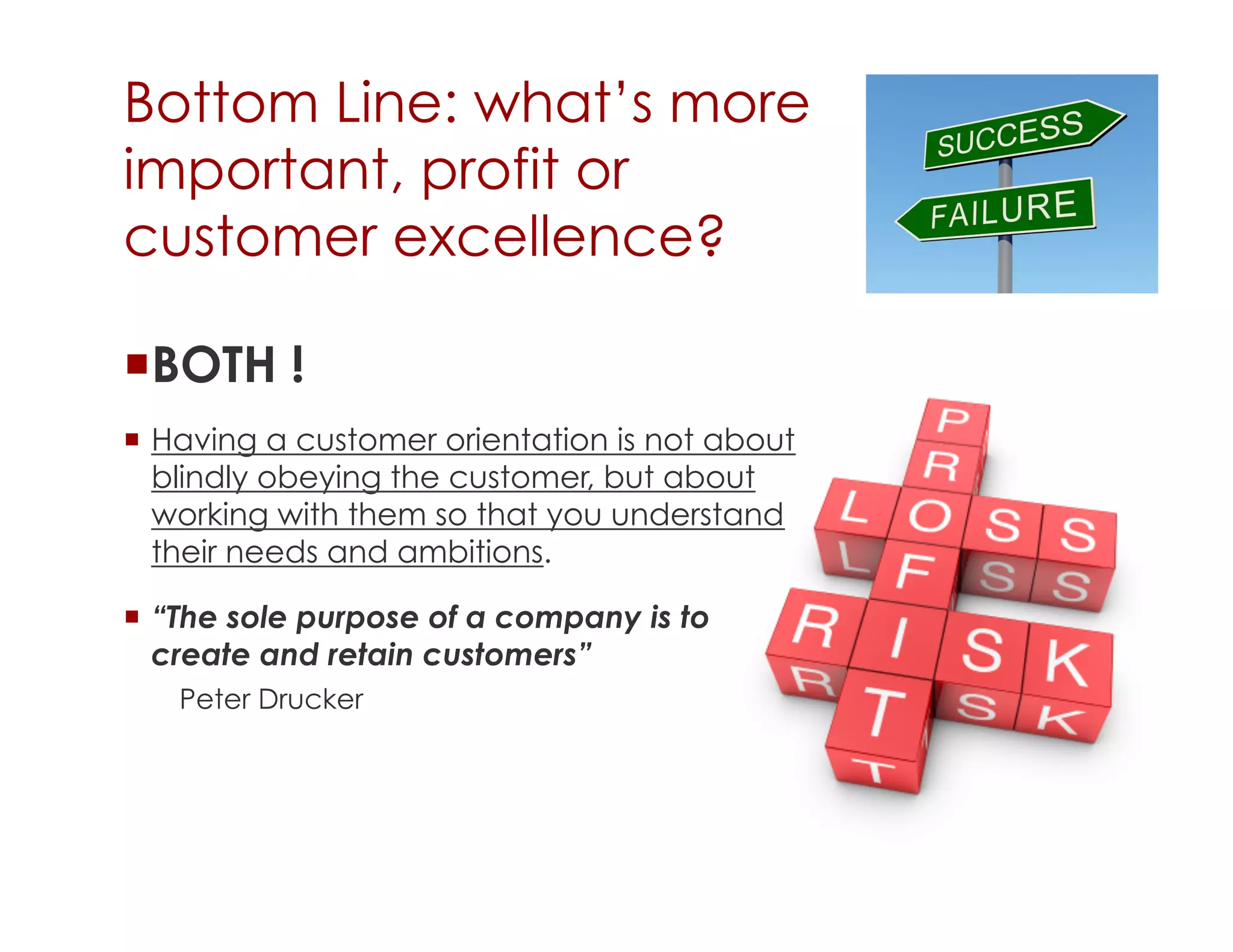Bottom Line: what’s more
important, profit or
customer excellence?

 BOTH !
  Having a customer orientation is not about
   blindly obeying the customer, but about
   working with them so that you understand
   their needs and ambitions.

  “The sole purpose of a company is to
   create and retain customers”
   Peter Drucker
 