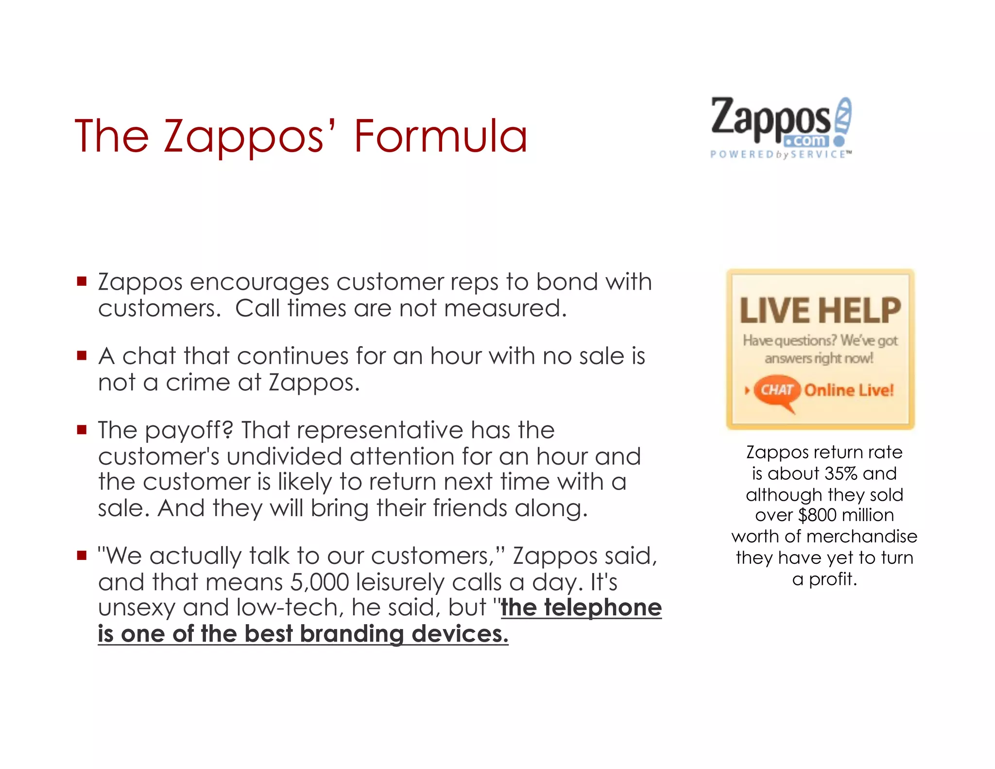 The Zappos’ Formula


  Zappos encourages customer reps to bond with
   customers. Call times are not measured.

  A chat that continues for an hour with no sale is
   not a crime at Zappos.

  The payoff? That representative has the
   customer's undivided attention for an hour and       Zappos return rate
                                                         is about 35% and
   the customer is likely to return next time with a    although they sold
   sale. And they will bring their friends along.         over $800 million
                                                       worth of merchandise
  "We actually talk to our customers,” Zappos said,   they have yet to turn
   and that means 5,000 leisurely calls a day. It's           a profit.
   unsexy and low-tech, he said, but "the telephone
   is one of the best branding devices.
 