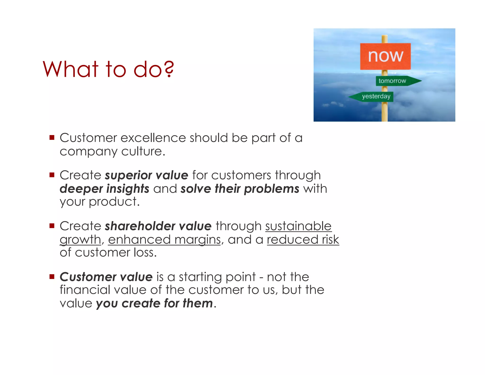 What to do?

  Customer excellence should be part of a
   company culture.
  Create superior value for customers through
   deeper insights and solve their problems with
   your product.

  Create shareholder value through sustainable
   growth, enhanced margins, and a reduced risk
   of customer loss.

  Customer value is a starting point - not the
   financial value of the customer to us, but the
   value you create for them.
 