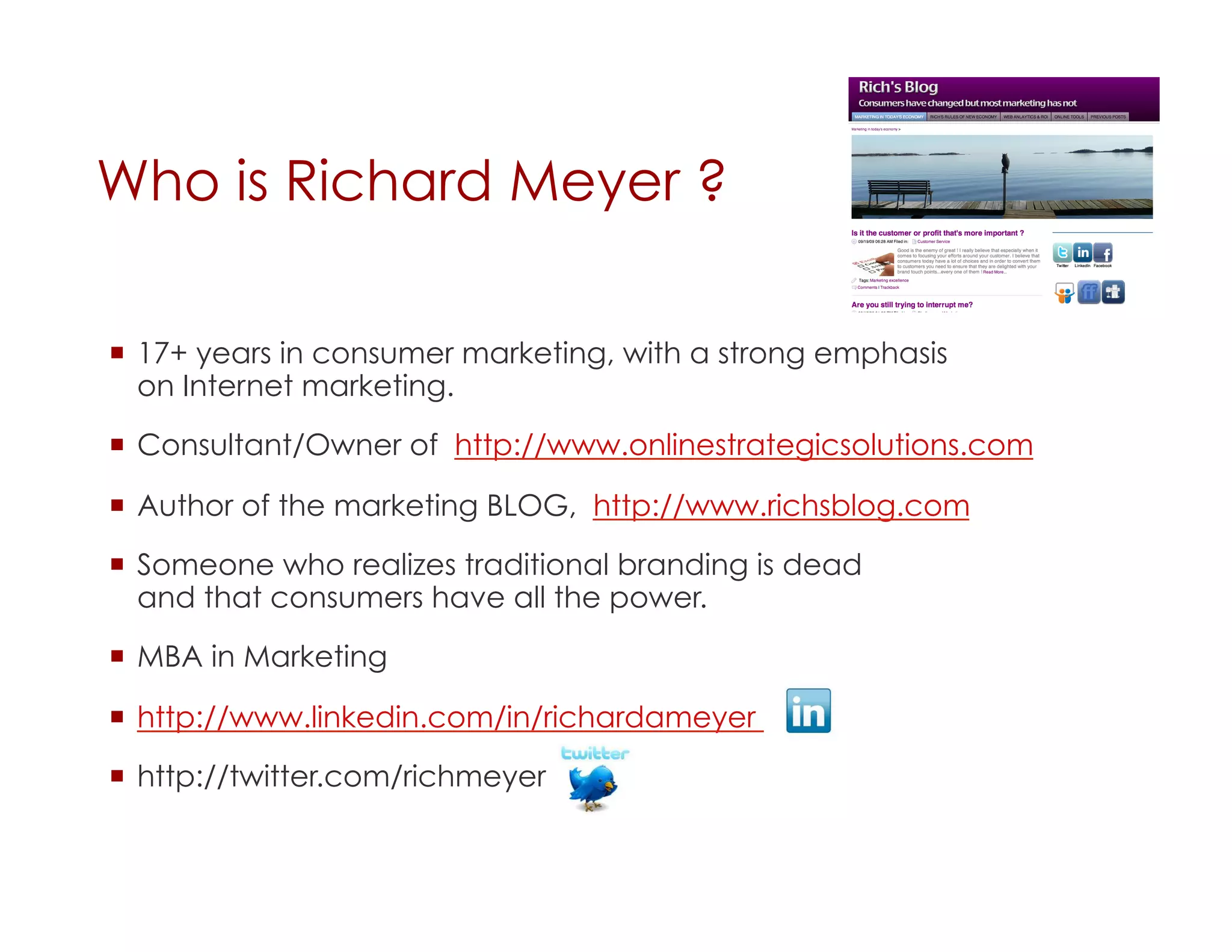 Who is Richard Meyer ?

  17+ years in consumer marketing, with a strong emphasis
   on Internet marketing.

  Consultant/Owner of http://www.onlinestrategicsolutions.com

  Author of the marketing BLOG, http://www.richsblog.com

  Someone who realizes traditional branding is dead
   and that consumers have all the power.

  MBA in Marketing

  http://www.linkedin.com/in/richardameyer

  http://twitter.com/richmeyer
 