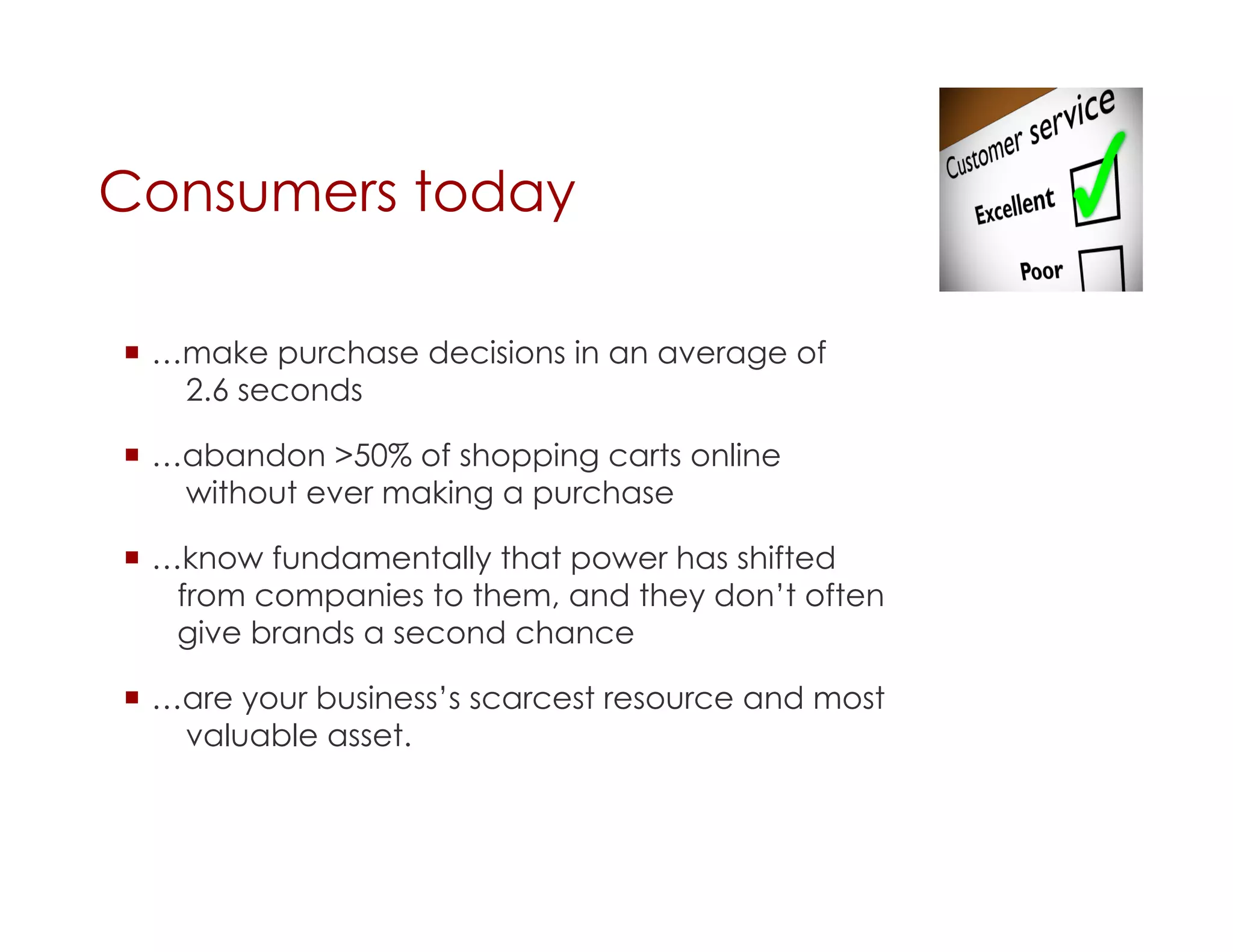 Consumers today

  …make purchase decisions in an average of
    2.6 seconds

  …abandon >50% of shopping carts online
    without ever making a purchase

  …know fundamentally that power has shifted
    from companies to them, and they don’t often
    give brands a second chance

  …are your business’s scarcest resource and most
    valuable asset.
 