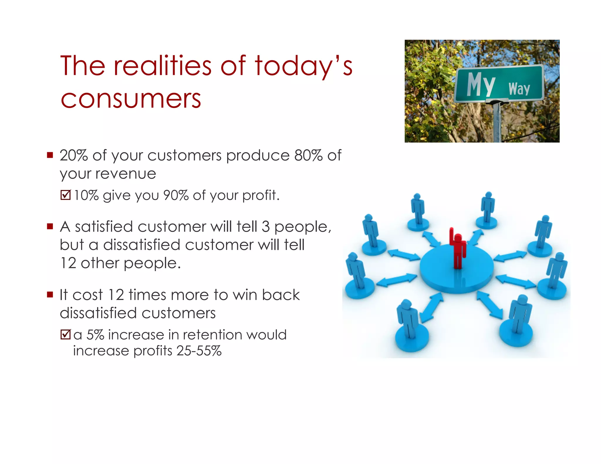The realities of today’s
  consumers
  20% of your customers produce 80% of
   your revenue
   10% give you 90% of your profit.

  A satisfied customer will tell 3 people,
   but a dissatisfied customer will tell
   12 other people.

  It cost 12 times more to win back
   dissatisfied customers
   a 5% increase in retention would
    increase profits 25-55%
 