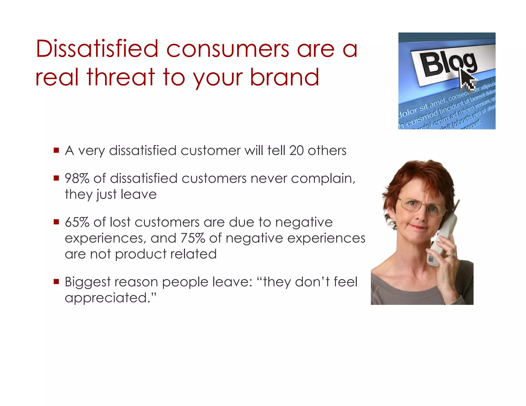 Dissatisfied consumers are a
real threat to your brand

   A very dissatisfied customer will tell 20 others

   98% of dissatisfied customers never complain,
    they just leave

   65% of lost customers are due to negative
    experiences, and 75% of negative experiences
    are not product related

   Biggest reason people leave: “they don’t feel
    appreciated.”
 