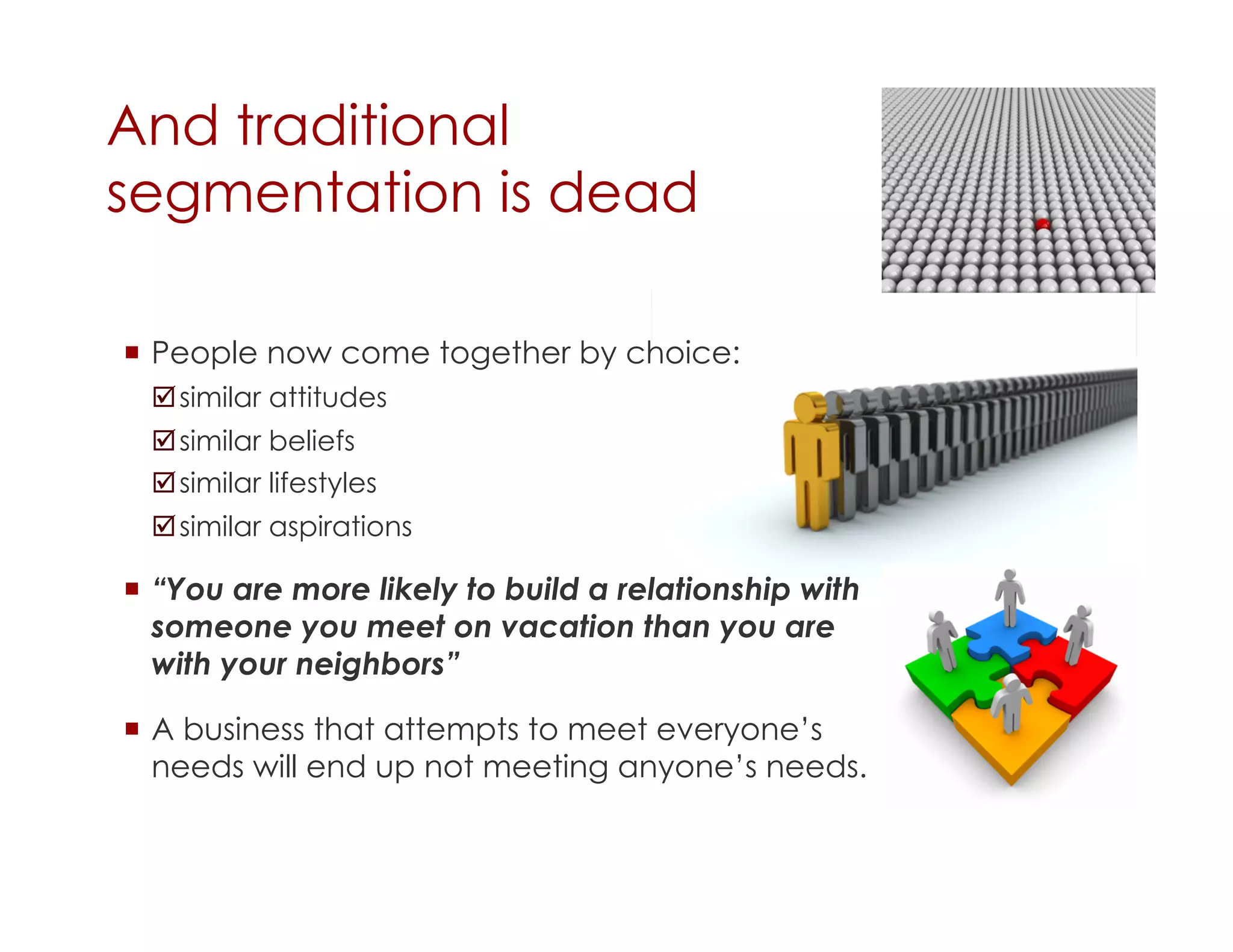 And traditional
segmentation is dead

  People now come together by choice:
  similar attitudes
  similar beliefs
  similar lifestyles
  similar aspirations

  “You are more likely to build a relationship with
   someone you meet on vacation than you are
   with your neighbors”

  A business that attempts to meet everyone’s
   needs will end up not meeting anyone’s needs.
 
