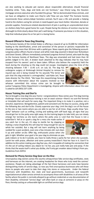 are also working to educate pet owners about responsible alternatives should financial
hardship strike. "Cats, dogs and birds are not furniture," says Cheryl Lang, the Houston
mortgage-services executive who founded the group. "We've domesticated these animals, and
we have an obligation to make sure they're safe."How can you help? The Humane Society
recommends these actions.Adopt homeless animals. You'll save a life and provide a helping
hand to the shelters caring for animals in need.Support your local shelter. Volunteer, donate or
provide supplies. Foreclosure-related abandonment of pets is putting an unprecedented strain
on shelters.Help find a good home for a pet. People facing the distress of eviction may be too
distraught to think clearly about their pet's well-being. If someone you know is in this situation,
help that individual place his or her pet in a loving home.
Reward Offered in Texas Dog Shooting
The Humane Society of the United States is offering a reward of up to $5,000 for information
leading to the identification, arrest and conviction of the person or persons responsible for
shooting a dog more than 30 times with a pellet gun. News reports give the following account:
Longview police officers found a brown and white male dog covered in blood near Richardson
and Green Streets. Officers immediately contacted Longview Animal Control, who took the dog
to the Humane Society of Northeast Texas. The dog was emaciated and had more than 30
pellets lodged in his skin. A broken leash attached to the dog indicates that he may have
escaped from his owners’ yard or been taken. Officers also believe the suspect(s) held the
leash during the shooting so the dog could not escape. Investigators place the time of the
shooting between 7:30 – 11:45 a.m. on July 16. The dog has
undergone surgery at Kimbrough Animal Hospital to remove his
injured eye and is being treated for his wounds.“The terror and
pain that this dog endured is unimaginable,” said Katie Jarl, Texas
state director for The HSUS. “We hope this reward brings forward
anyone with information about the suspects involved so that
whoever committed this vicious crime can be brought to
justice.”Longview Police Department is investigating. Anyone with information about the case
is asked to call (903) 237-1199.
House Training Dos and Don’ts
You’ve brought a new dog into your home—congratulations! Now comes your first dog-training
challenge: house training.House training is not an exact science—there’s no sure-fire formula
or timetable that will work for every dog. The important thing is to make it a positive, not a
stressful, experience. Beingattentive, patient and consistent are the keys to success, along with
the following dos and don’ts:Do: Closely supervise your dog. Limit the dog’s run of the house
to the one or two rooms where you are able to see her at all times. Dogs usually show “pre-
potty” behavior such as sniffing, circling and walking with stiff back legs; all signs that you
should get her to the potty area right away. As the training begins to take hold, you can slowly
enlarge her territory as she learns where the potty area is—and that the house is not a
toilet!Don’t: Yell at or spank a dog for a mess she made earlier. If
you catch her in the act, it’s okay to startle her by clapping or
making a noise (hopefully this will stop her long enough for you to
whisk her outside). But a dog will not learn anything by being
scolded for a past accident, even one a few minutes old. Just clean
it up and soldier on.Do: Offer big, enthusiastic praise when she
gets it right. Whether your goal is for your dog to eliminate on pee
pads indoors or to do it outside, you have to really throw a party for her when she succeeds.
Lavish her with praise, affection and some yummy treats!Don’t: Rub her face in it. Ever!!! In
addition to this action making your dog fear you, she’s incapable of making the connection that
it’s the act of soiling indoors you object to—to her, you just really hate pee and poop. If she
thinks that the waste itself is what you dislike, she’ll only get sneakier about hiding it from you.
Guidelines from ASPCA
Demand for Phony Service Dog Gear on the Rise
Unscrupulous dog owners across the country whopurchase fake service-dog certificates, vests
and harnesses on the internet, are creating headaches for those who truly need the canines'
assistance. People are taking advantage of the fact these harnesses and vests have become
distinguishing marks of service dogs, so now you find unscrupulous businesses who sell these
items to people who want to take their dogs into stores or restaurants. Under the federal
Americans with Disabilities Act, state and local governments, businesses and nonprofit
organizationsmust allow service animals to accompany those with disabilities in all areas of the
facility where the public is normally allowed to go without credentials or any documentation of
their disability. Untrained “service dogs” will often bark or snap at someone or poop on the
floor, thereby casting an unfavorable light on certified service dogs.
 