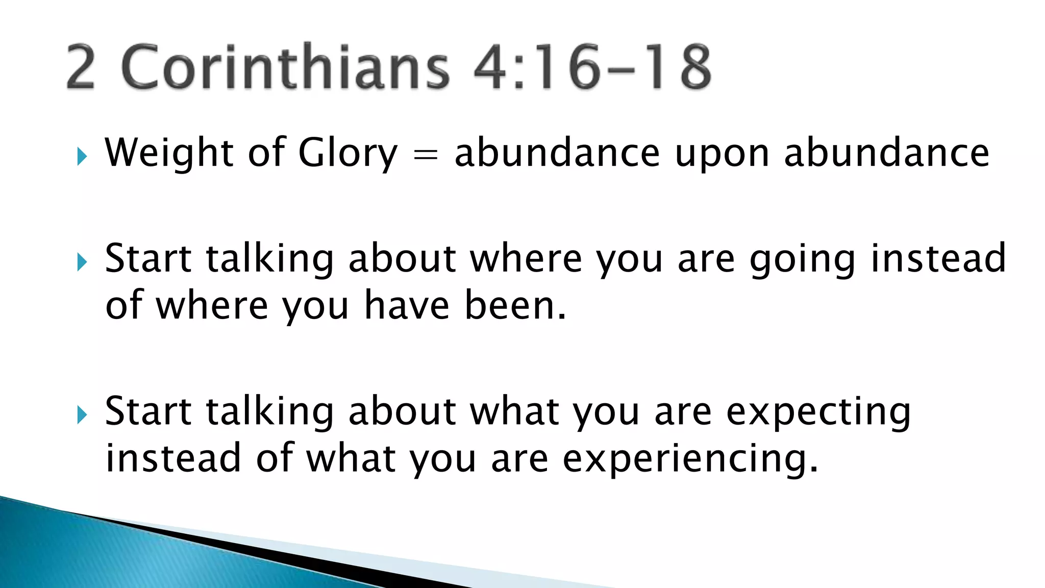  Weight of Glory = abundance upon abundance
Start talking about where you are going instead
of where you have been.
Start talking about what you are expecting
instead of what you are experiencing.