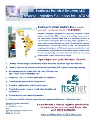 Southeast Technical Solutions LLC
                             Reverse Logistics Solutions for LATAM

                  ITSANET Presence in LATAM Region
                                                                    Southeast Technical Solutions LLC is excited to
                                                                   announce it’s newest partnership with ITSA Logistics.

                                                                   For years ITSA Logistica Inteligente, has successfully operated it’s forward
                  MEXICO


                                                 VENEZUELA
                                                                   logistics network helping OEM’s from around the world get their products to
                                     COLOMBIA

                                                                   and from the South American market. Now, ITSA has announced that it is
                           ECUADOR

                                                                   expanding its Reverse Logistics Division to help OEM’s support their cus-
                                 PERU
                                                                   tomers in each country and protect their brand. This professionally managed
                                                       PARAGUAY    network provides a “plug and play” solution for OEM’s that are currently not
                                       CHILE
                                                                   adequately addressing their LATAM customer’s problems or that they want
                                                       URUGUAY

                                                                   to re-assess their existing model. As the Importer of Record, ITSA has utilize
                                           ARGENTINA

                                                                   it’s experience to legally minimize the impact of duties and taxes, while
                                                                   streamlining the complex product returns process.


                                                                   Depending on your particular needs, ITSA will:
   Develop a reverse logistics model to match individual countries legal requirements.

   Develop and operate a web-based RMA tool providing full regional inventory visibility.

   Manage centralized inventory in the most efficient loca-
    tion to meet replacement lead-time.

   Simplicity: One U.S. invoice per month for all service.

   Coordinate pick-up of defective products.

   Provide a call center or interface with yours.

   Provide in-country repair or refurb when feasible and
    economical.

   Provide unit advance exchange service.

   When permitted by law, arrange temporary export and re-import of repaired units.

Southeast Technical Solutions LLC
2704 NE 15th St.                                                   Let us develop a reverse logistics solution that
Ft. Lauderdale, FL 33304
                                                                     reduces your service costs and helps raise
E-Mail:
casandel@southeasttechnicalsolutions.com                                       your brand awareness.
Office: 954-306-8159
Mobile: 954-812-0355
                                                                        www.southeasttechnicalsolutions.com
 