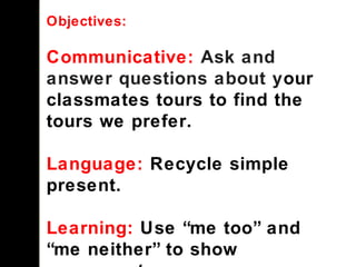 Objectives:
Communicative: Ask and
answer questions about your
classmates tours to find the
tours we prefer.
Language: Recycle simple
present.
Learning: Use “me too” and
“me neither” to show
 