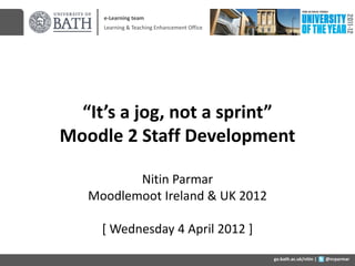 e-Learning team
     Learning & Teaching Enhancement Office




  “It’s a jog, not a sprint”
Moodle 2 Staff Development

          Nitin Parmar
   Moodlemoot Ireland & UK 2012

     [ Wednesday 4 April 2012 ]
                                              go.bath.ac.uk/nitin |   @nrparmar
 