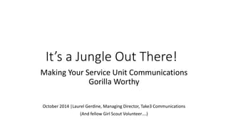 It’s a Jungle Out There! 
Making Your Service Unit Communications 
Gorilla Worthy 
October 2014 |Laurel Gerdine, Managing Director, Take3 Communications 
(And fellow Girl Scout Volunteer….) 
 