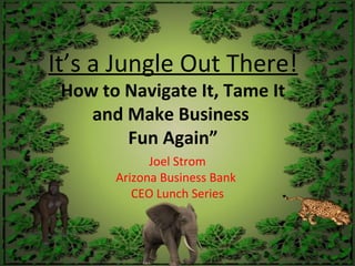 It’s a Jungle Out There!
How to Navigate It, Tame It
and Make Business
Fun Again”
Joel Strom
Arizona Business Bank
CEO Lunch Series
 
