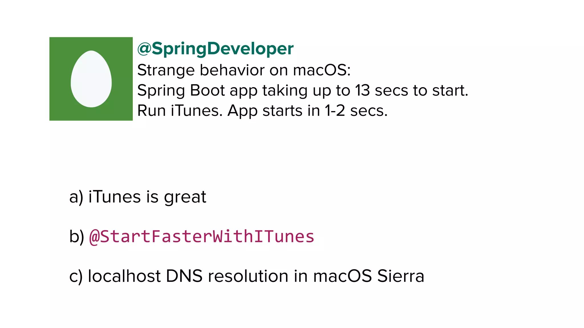 a) iTunes is great
b) @StartFasterWithITunes
c) localhost DNS resolution in macOS Sierra
@SpringDeveloper
Strange behavior on macOS:
Spring Boot app taking up to 13 secs to start. 
Run iTunes. App starts in 1-2 secs.
 