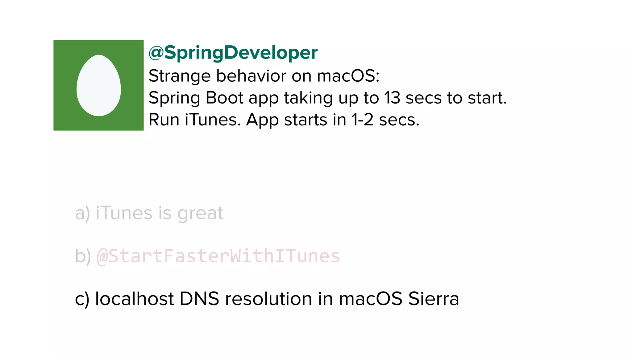 a) iTunes is great
b) @StartFasterWithITunes
c) localhost DNS resolution in macOS Sierra
@SpringDeveloper
Strange behavior on macOS:
Spring Boot app taking up to 13 secs to start. 
Run iTunes. App starts in 1-2 secs.
 