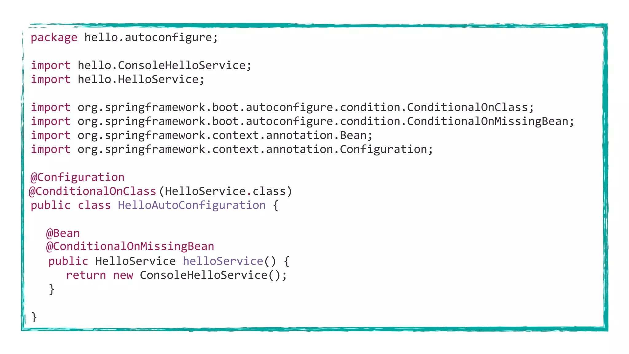 package hello.autoconfigure;
import hello.ConsoleHelloService;
import hello.HelloService;
import org.springframework.boot.autoconfigure.condition.ConditionalOnClass;
import org.springframework.boot.autoconfigure.condition.ConditionalOnMissingBean;
import org.springframework.context.annotation.Bean;
import org.springframework.context.annotation.Configuration;
@Configuration
(HelloService.class)
public class HelloAutoConfiguration {
@Bean
public HelloService helloService() {
return new ConsoleHelloService();
}
}
@ConditionalOnClass
@ConditionalOnMissingBean
 