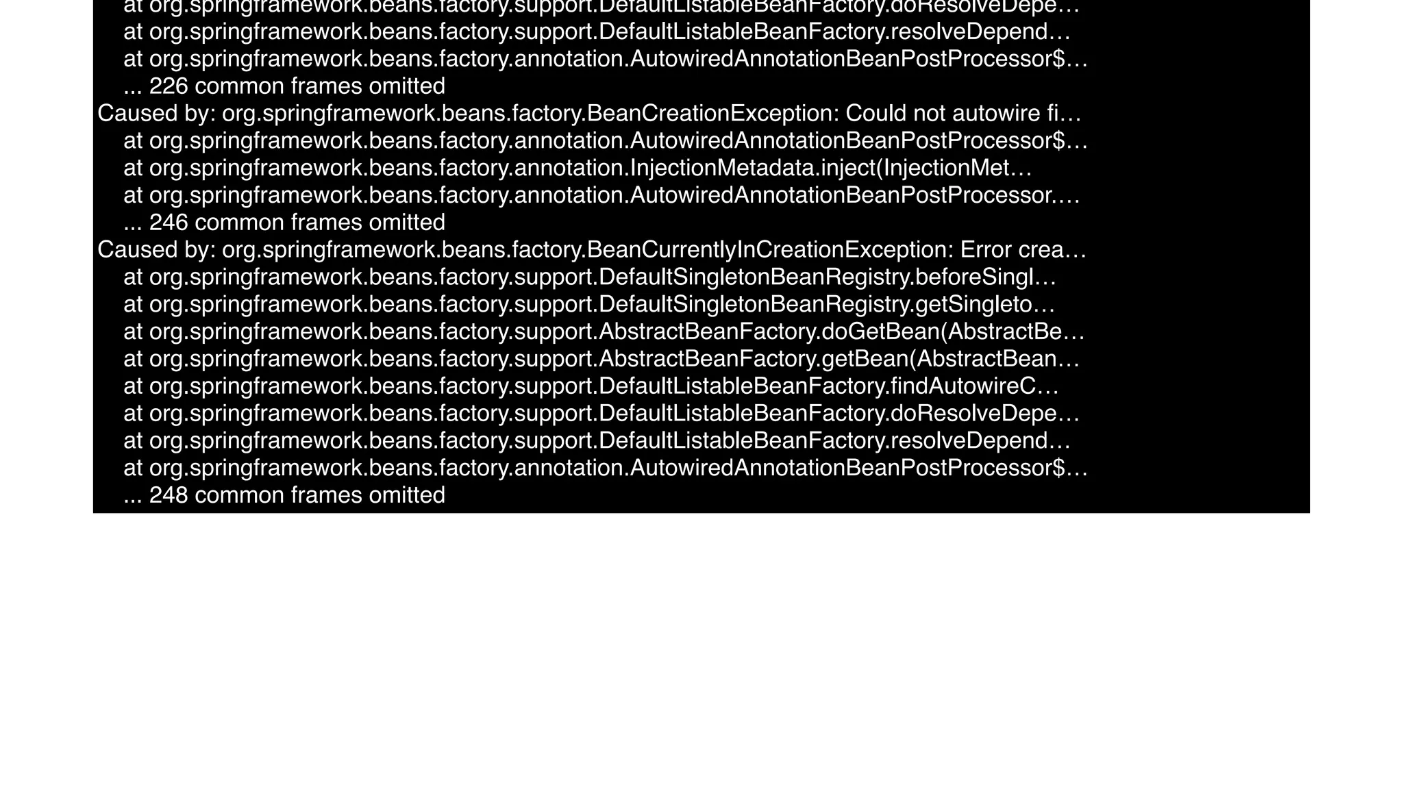 at org.springframework.beans.factory.support.DefaultListableBeanFactory.doResolveDepe…
at org.springframework.beans.factory.support.DefaultListableBeanFactory.resolveDepend…
at org.springframework.beans.factory.annotation.AutowiredAnnotationBeanPostProcessor$…
... 226 common frames omitted
Caused by: org.springframework.beans.factory.BeanCreationException: Could not autowire ﬁ…
at org.springframework.beans.factory.annotation.AutowiredAnnotationBeanPostProcessor$…
at org.springframework.beans.factory.annotation.InjectionMetadata.inject(InjectionMet…
at org.springframework.beans.factory.annotation.AutowiredAnnotationBeanPostProcessor.…
... 246 common frames omitted
Caused by: org.springframework.beans.factory.BeanCurrentlyInCreationException: Error crea…
at org.springframework.beans.factory.support.DefaultSingletonBeanRegistry.beforeSingl…
at org.springframework.beans.factory.support.DefaultSingletonBeanRegistry.getSingleto…
at org.springframework.beans.factory.support.AbstractBeanFactory.doGetBean(AbstractBe…
at org.springframework.beans.factory.support.AbstractBeanFactory.getBean(AbstractBean…
at org.springframework.beans.factory.support.DefaultListableBeanFactory.ﬁndAutowireC…
at org.springframework.beans.factory.support.DefaultListableBeanFactory.doResolveDepe…
at org.springframework.beans.factory.support.DefaultListableBeanFactory.resolveDepend…
at org.springframework.beans.factory.annotation.AutowiredAnnotationBeanPostProcessor$…
... 248 common frames omitted
 