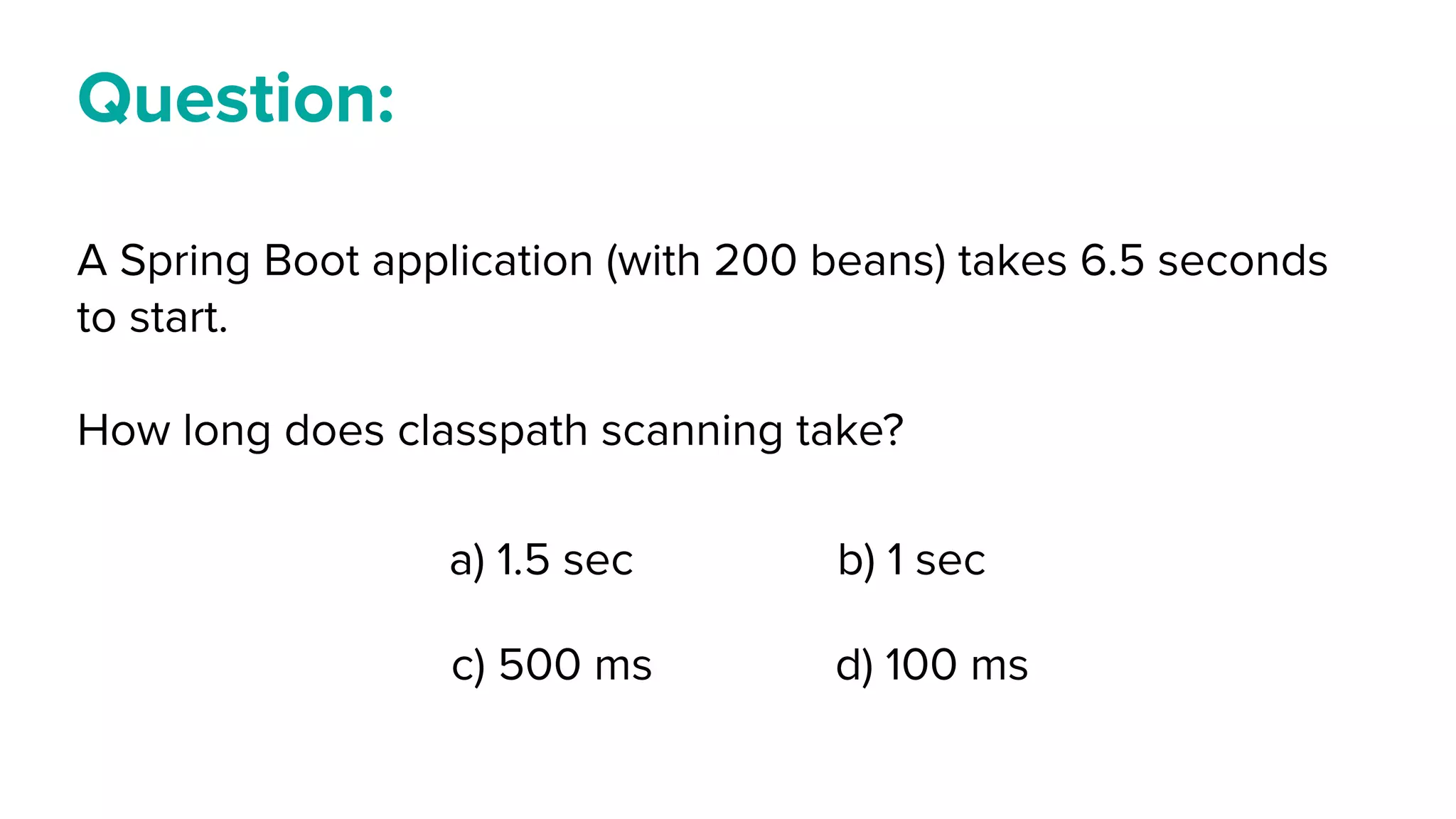 Question:
A Spring Boot application (with 200 beans) takes 6.5 seconds
to start.
How long does classpath scanning take?
a) 1.5 sec b) 1 sec
c) 500 ms d) 100 ms
 