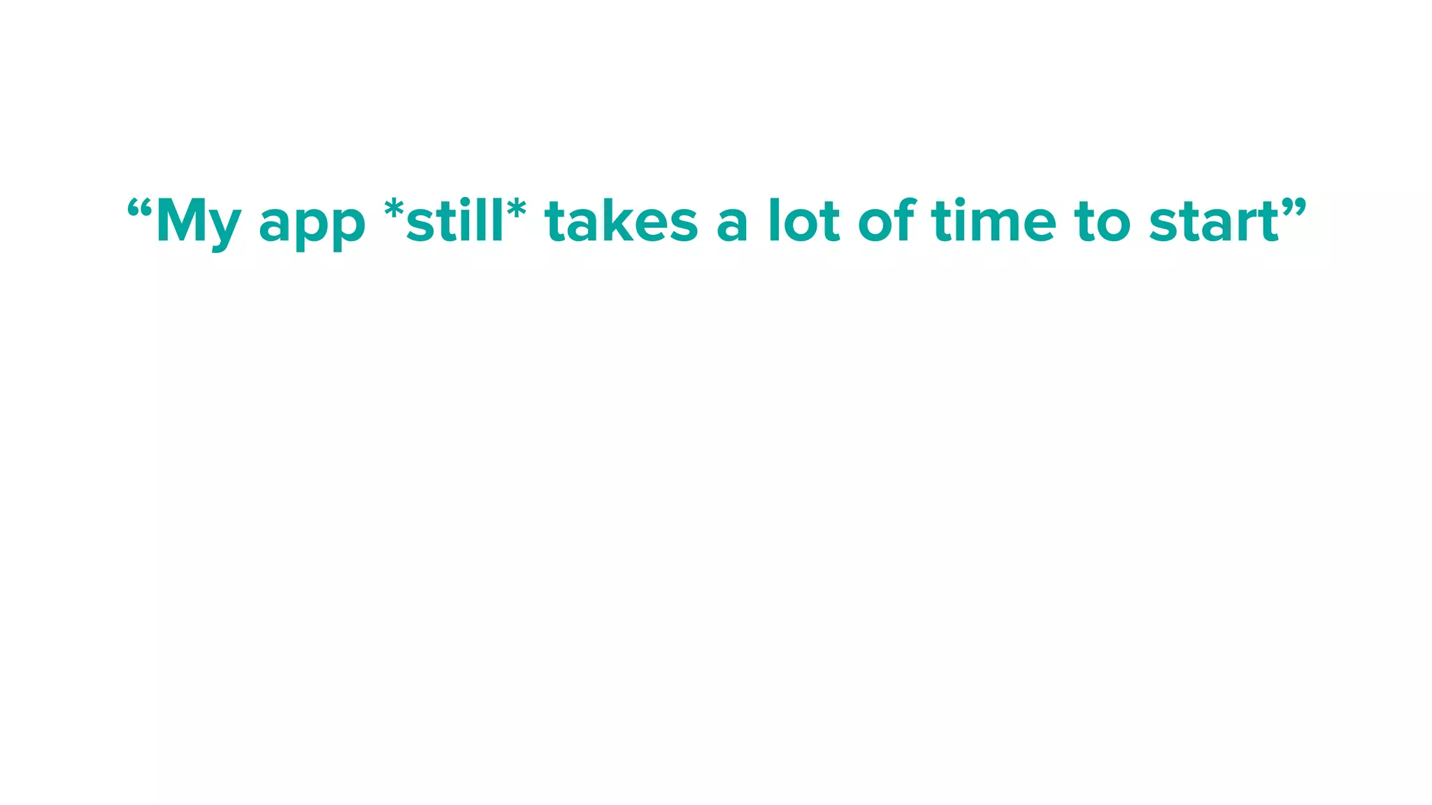 “My app *still* takes a lot of time to start”
 
