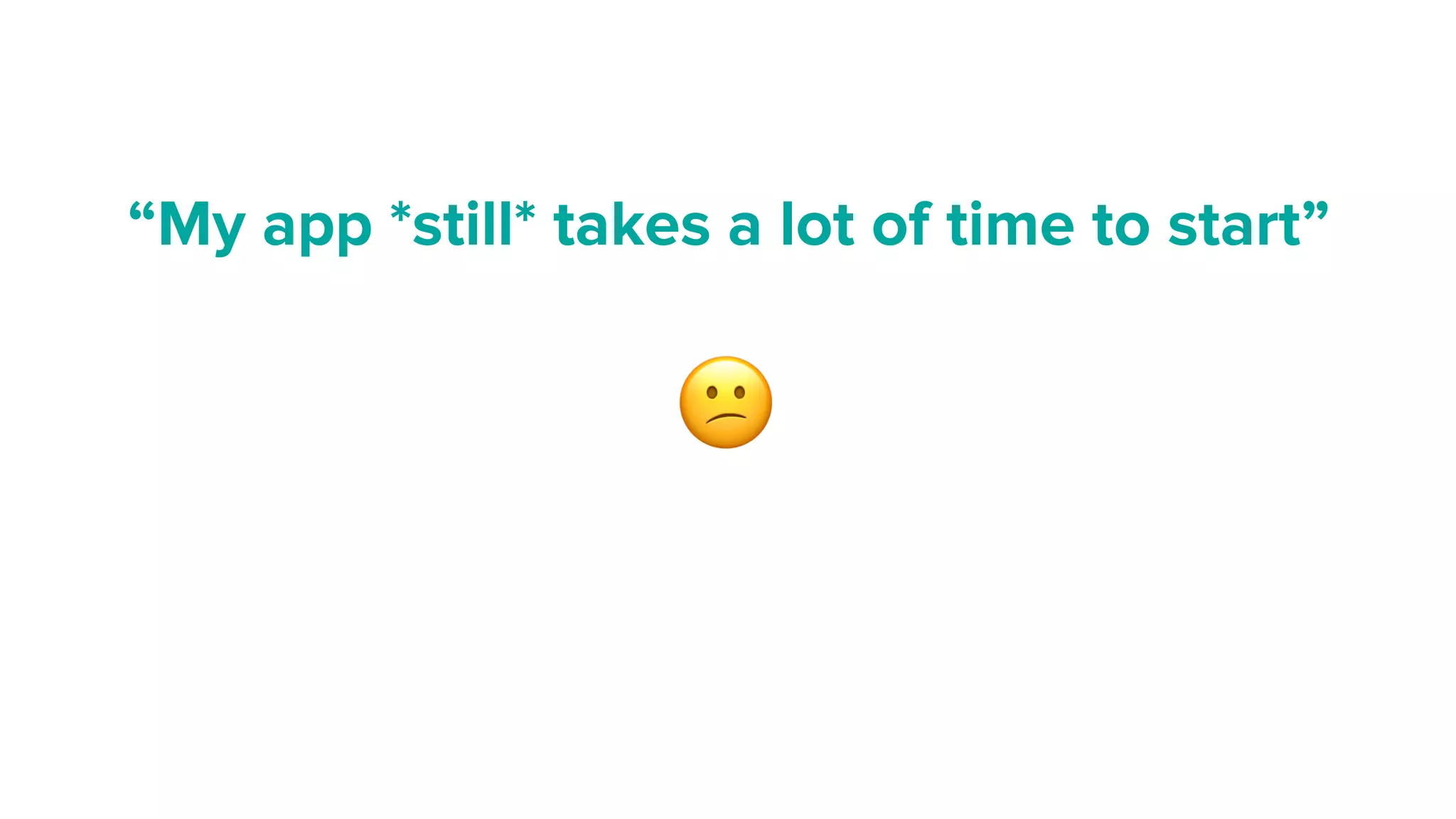 “My app *still* takes a lot of time to start”
😕
 