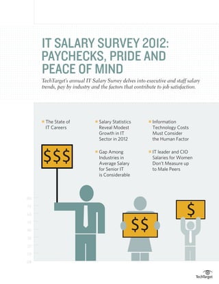 IT SALARY SURVEY 2012:
     PAYCHECKS, PRIDE AND
     PEACE OF MIND
     TechTarget’s annual IT Salary Survey delves into executive and staff salary
     trends, pay by industry and the factors that contribute to job satisfaction.




     n   The State of
                             n   Salary Statistics
                                                       n   Information
                                                            
         IT Careers               Reveal Modest             Technology Costs
                                  Growth in IT              Must Consider
                                  Sector in 2012            the Human Factor



     $$$                          Gap Among
                                                           IT leader and CIO
                              n                         n

                                  Industries in              Salaries for Women
                                  Average Salary             Don’t Measure up
                                  for Senior IT              to Male Peers
                                  is Considerable



80

70

60                                                                          $
50

40

30
                                                    $$
20

10

0%
 