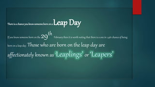Thereis a chanceyouknowsomeonebornona Leap Day
If you know someone born on the 29th February then it is worth noting that there is a one in 1,461 chance of being
born on a leap day. Those who are born on the leap day are
affectionately known as or
 
