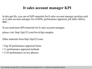 It sales account manager KPI 
In this ppt file, you can ref KPI materials for It sales account manager position such 
as It sales account manager list of KPIs, performance appraisal, job skills, KRAs, 
BSC… 
If you need more KPI materials for It sales account manager, 
please visit: http://kpi123.com/list-of-kpi-samples 
Other materials from http://kpi123.com: 
• Top 28 performance appraisal forms 
• 11 performance appraisal methods 
• 1125 performance review phrases 
Top materials: top sales KPIs, Top 28 performance appraisal forms, 11 performance appraisal methods 
Interview questions and answers – free download/ pdf and ppt file 
 